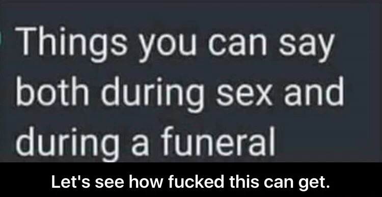 memes - Things you can say both during sex and during a funeral Let's see how fucked this can get.