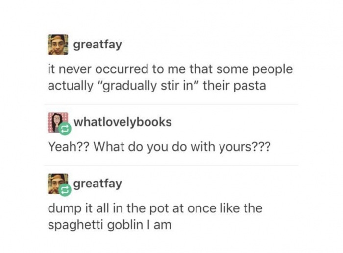 memes - document - greatfay it never occurred to me that some people actually "gradually stir in" their pasta 2 whatlovelybooks Yeah?? What do you do with yours??? greatfay dump it all in the pot at once the spaghetti goblin I am