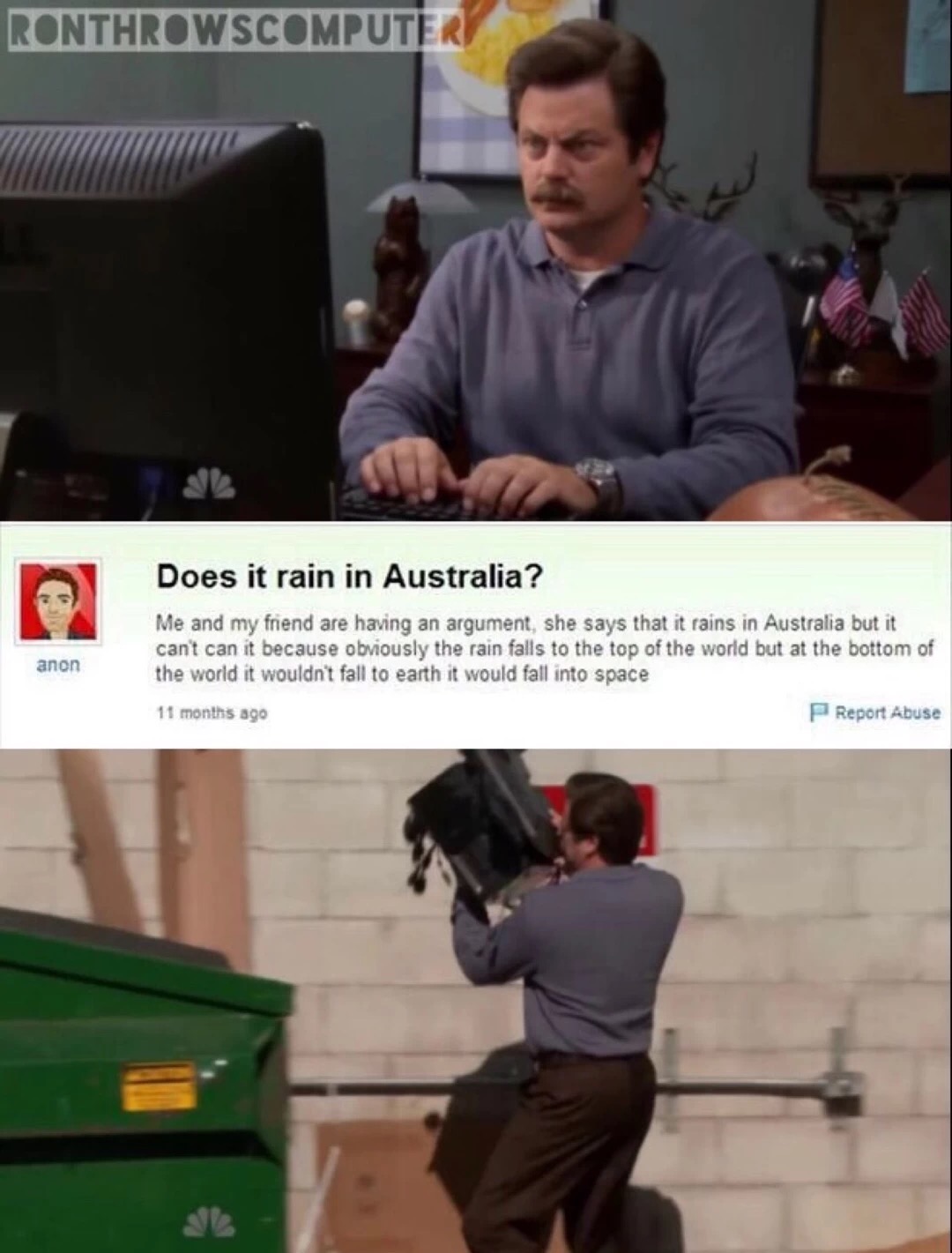meme stream - ron swanson throwing out - Ronthrowscomputers Does it rain in Australia? Me and my friend are having an argument, she says that it rains in Australia but it cant can it because obviously the rain falls to the top of the world but at the bott