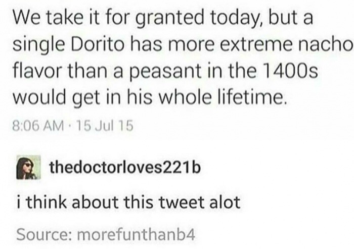 meme - document - We take it for granted today, but a single Dorito has more extreme nacho flavor than a peasant in the 1400s would get in his whole lifetime. 15 Jul 15 thedoctorloves221b i think about this tweet alot Source morefunthanb4