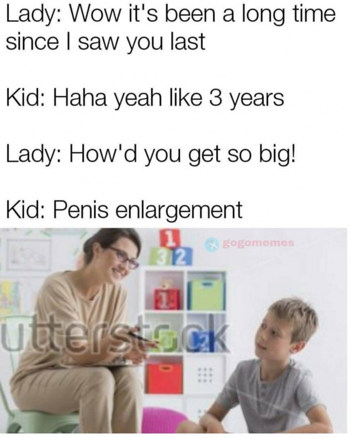 meme - Lady Wow it's been a long time since I saw you last Kid Haha yeah 3 years Lady How'd you get so big! Kid Penis enlargement x gogomemes