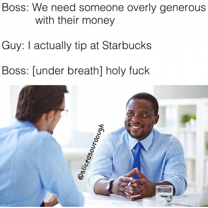 edgy meme of one on one meeting - Boss We need someone overly generous with their money Guy I actually tip at Starbucks Boss under breath holy fuck