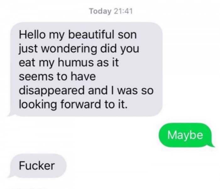 hello my dear son have you eaten my hummus - Today Hello my beautiful son just wondering did you eat my humus as it seems to have disappeared and I was so looking forward to it. Maybe Fucker