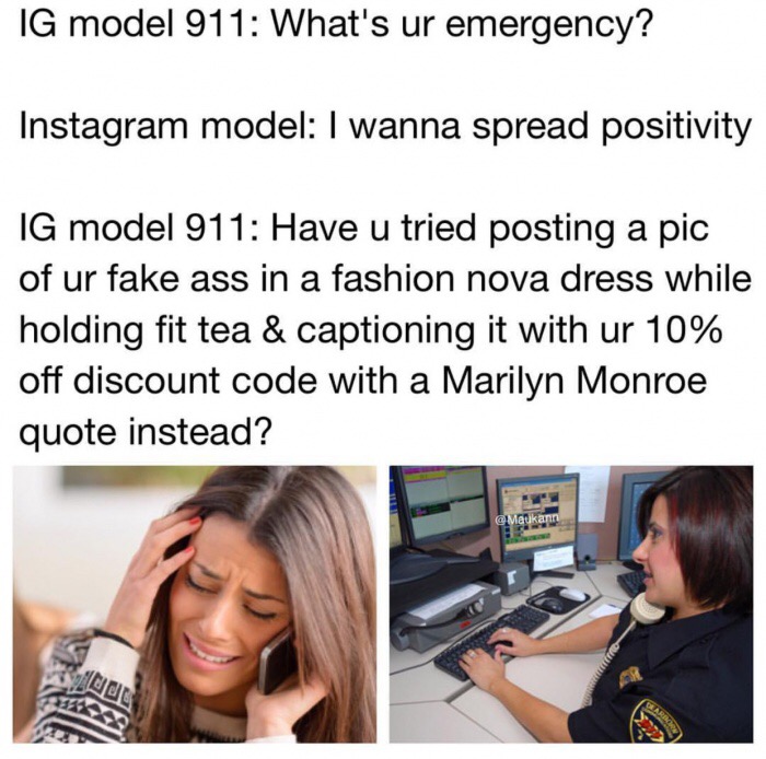 meme - meme girls at 14 today - Ig model 911 What's ur emergency? Instagram model I wanna spread positivity Ig model 911 Have u tried posting a pic of ur fake ass in a fashion nova dress while holding fit tea & captioning it with ur 10% off discount code 