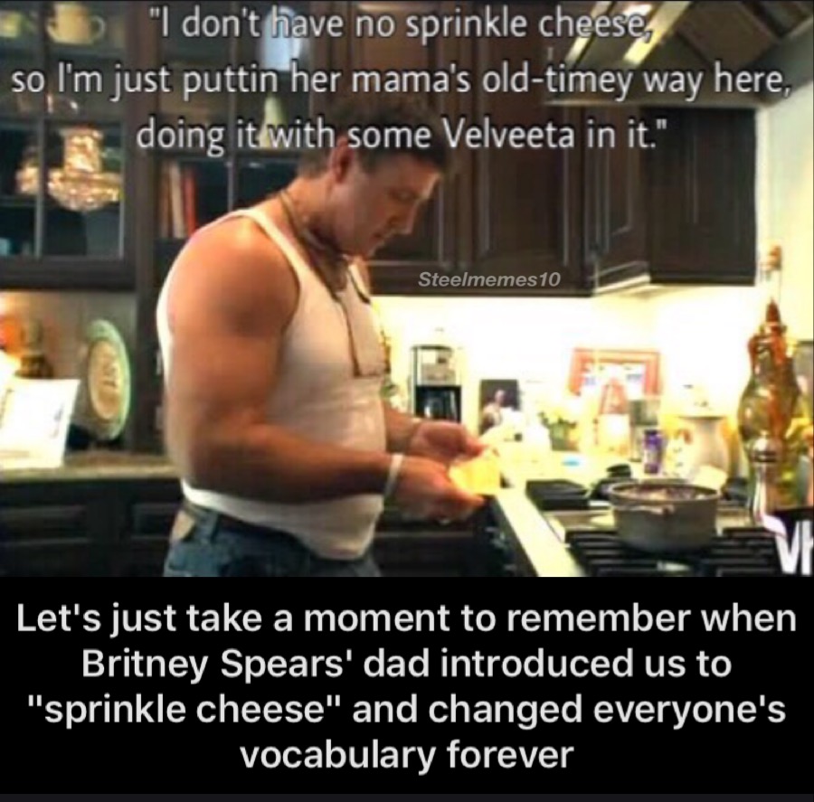 meme - britney spears and her dad - "I don't have no sprinkle cheese, so I'm just puttin her mama's oldtimey way here, doing it with some Velveeta in it." Steelmemes 10 Let's just take a moment to remember when Britney Spears' dad introduced us to "sprink