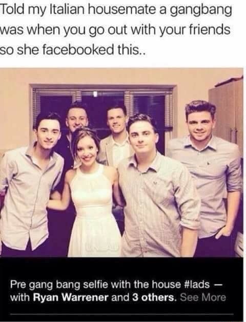 meme - gang bang - Told my Italian housemate a gangbang was when you go out with your friends so she facebooked this.. Pre gang bang selfie with the house with Ryan Warrener and 3 others. See More