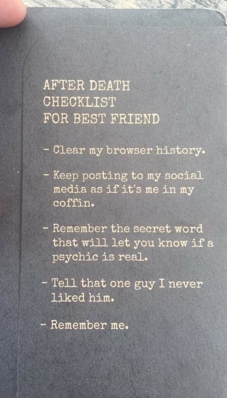 death of a best friend - After Death Checklist For Best Friend Clear my browser history. Keep posting to my social media as if it's me in my coffin. Remember the secret word that will let you know if a psychic is real. Tell that one guy I never d him. Rem