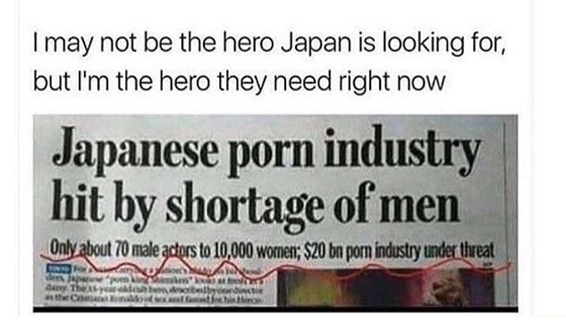 shortage of japanese porn stars meme - I may not be the hero Japan is looking for, but I'm the hero they need right now Japanese porn industry hit by shortage of men Only about 70 male actors to 10,000 woment; $20 bn porn industry under threat Confo dan T