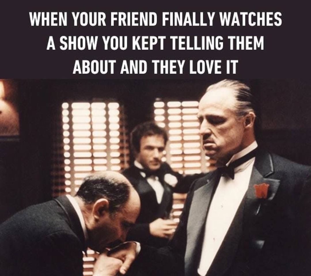 you recommend a series meme - When Your Friend Finally Watches A Show You Kept Telling Them About And They Love It Og......
