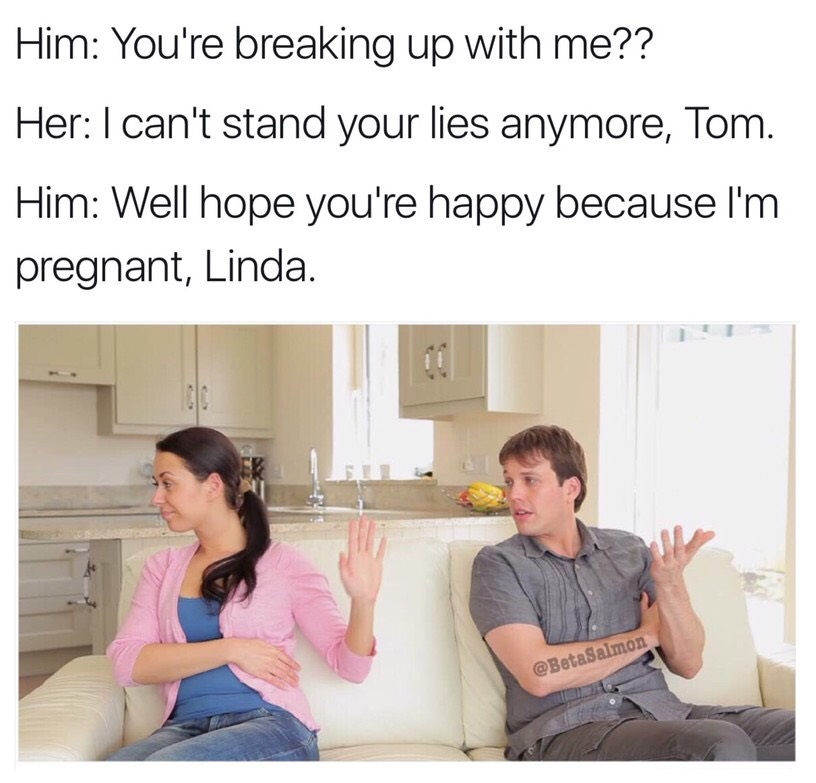 dank meme dank break up memes - Him You're breaking up with me?? Her I can't stand your lies anymore, Tom. Him Well hope you're happy because I'm pregnant, Linda.
