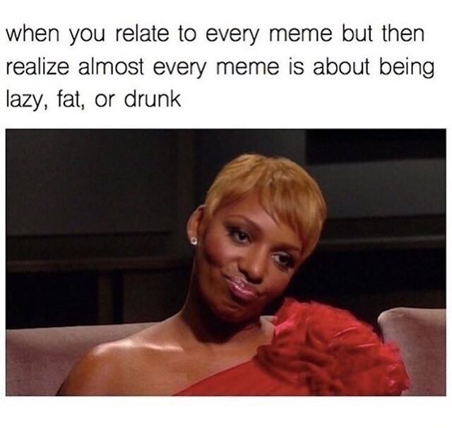 dank meme relatable memes - when you relate to every meme but then realize almost every meme is about being lazy, fat, or drunk