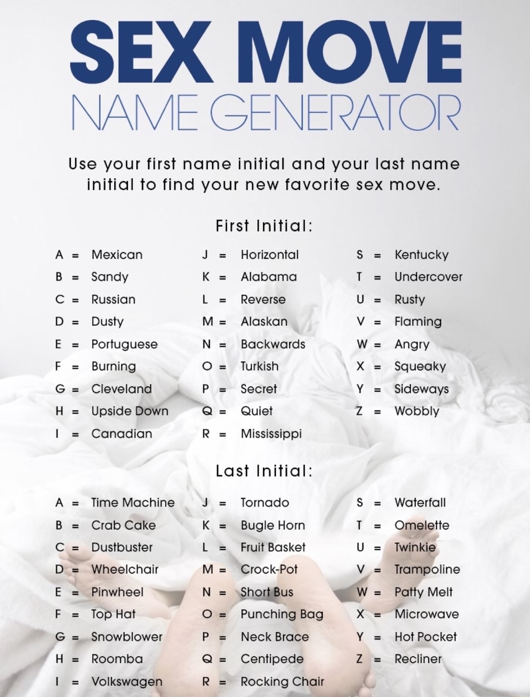 sex move name - Sex Move Name Generator Use your first name initial and your last name initial to find your new favorite sex move. First Initial J Horizontal K Alabama L Reverse A Mexican B Sandy C Russian D Dusty E Portuguese F Burning G Cleveland H Upsi