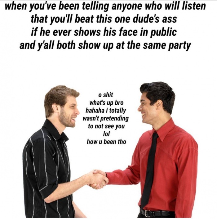 two guys shaking hands meme - when you've been telling anyone who will listen that you'll beat this one dude's ass if he ever shows his face in public and y'all both show up at the same party o shit what's up bro hahaha i totally wasn't pretending to not 