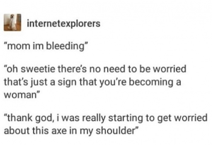 memes - document - internetexplorers "mom im bleeding" "oh sweetie there's no need to be worried that's just a sign that you're becoming a woman" "thank god, i was really starting to get worried about this axe in my shoulder"