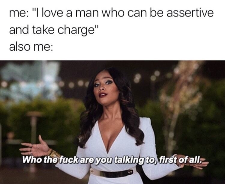 love a man who can be assertive - me "I love a man who can be assertive and take charge" also me Who the fuck are you talking to, first of all.