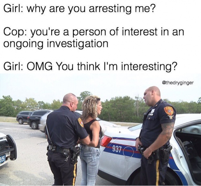 police - Girl why are you arresting me? Cop you're a person of interest in an ongoing investigation Girl Omg You think I'm interesting? 937