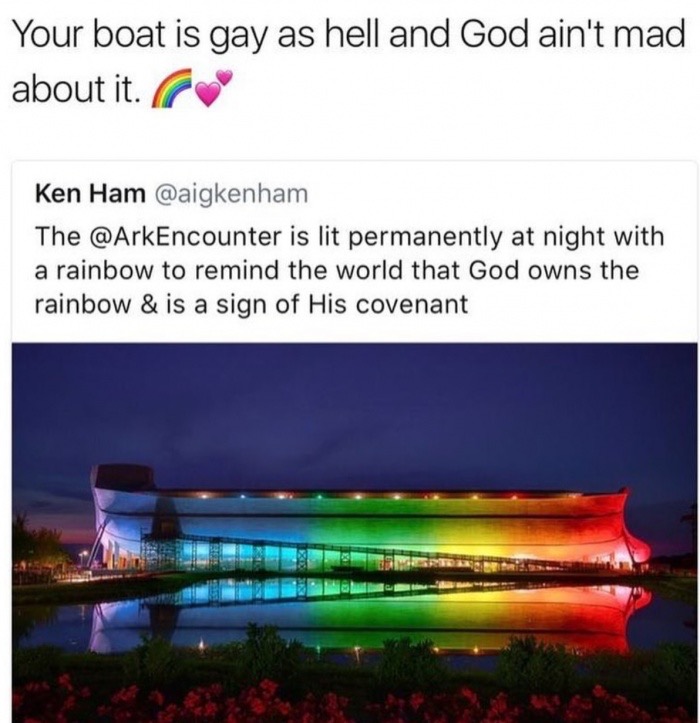 ark encounter rainbow - Your boat is gay as hell and God ain't mad about it. Ken Ham The is lit permanently at night with a rainbow to remind the world that God owns the rainbow & is a sign of His covenant