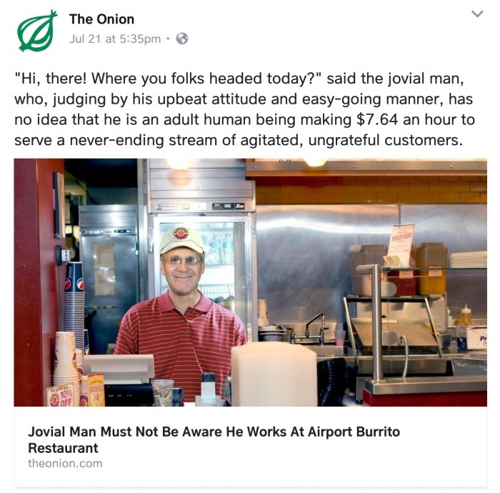 The Onion Jul 21 at pm "Hi, there! Where you folks headed today?" said the jovial man, who, judging by his upbeat attitude and easygoing manner, has no idea that he is an adult human being making $7.64 an hour to serve a neverending stream of agitated,…