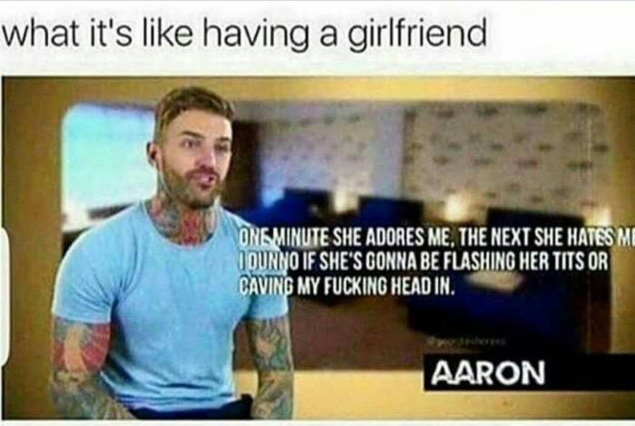 having a girlfriend is like having - what it's having a girlfriend Ong Minute She Adores Me, The Next She Hates Me O Durno If She'S Gonna Be Flashing Her Tits Or Caving My Fucking Head In. Aaron