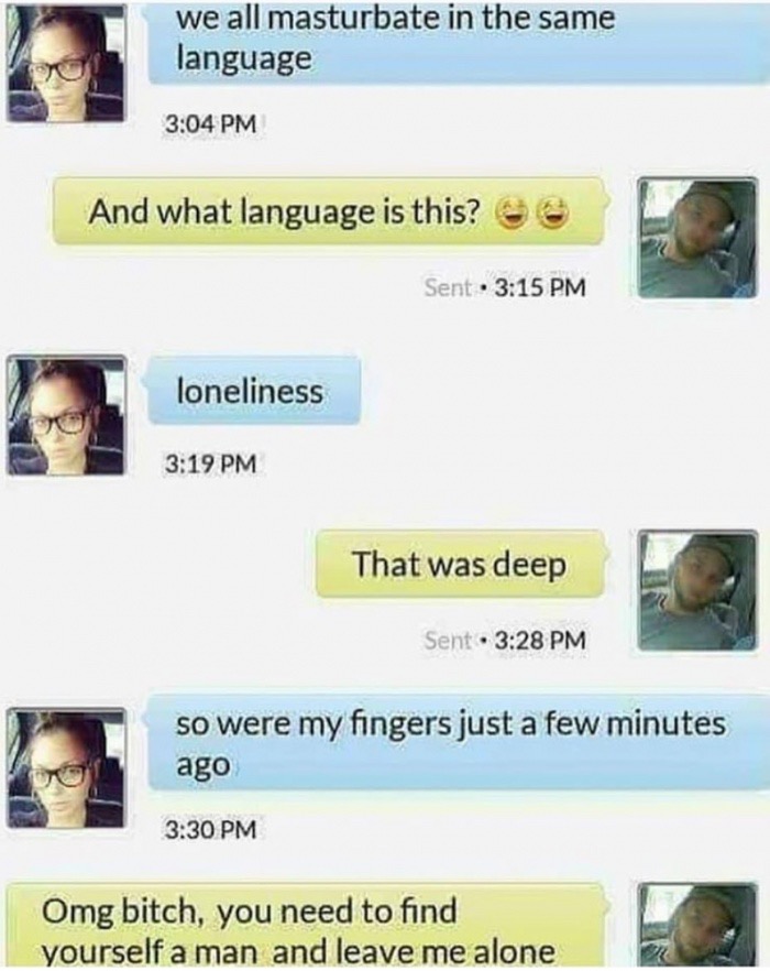 scary pic get off my phone - we all masturbate in the same language And what language is this? 6 Sent loneliness That was deep Sent. so were my fingers just a few minutes ago Omg bitch, you need to find yourself a man and leave me alone