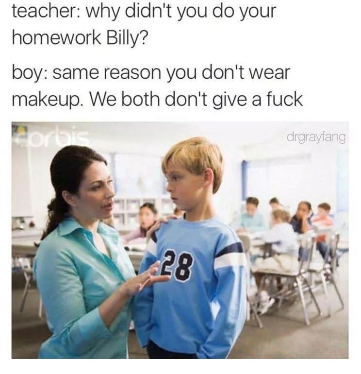 teacher talking to a student - teacher why didn't you do your homework Billy? boy same reason you don't wear makeup. We both don't give a fuck drgrayfang 28