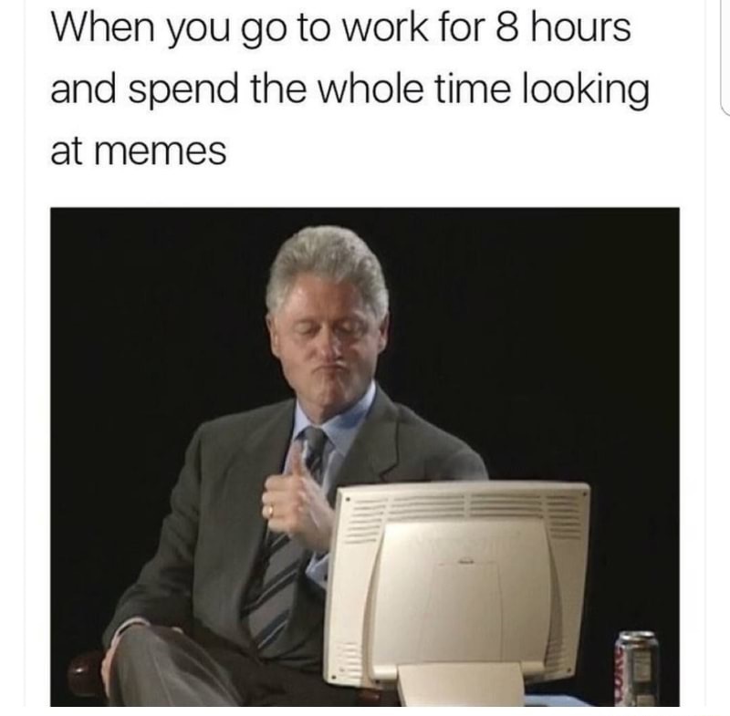 looking at memes at work - When you go to work for 8 hours and spend the whole time looking at memes