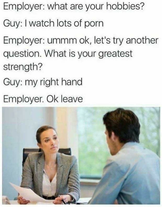what's your biggest weakness meme - Employer what are your hobbies? Guy I watch lots of porn Employer ummm ok, let's try another question. What is your greatest strength? Guy my right hand Employer. Ok leave