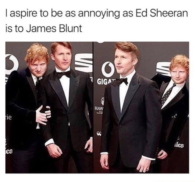 you re the annoying friend - Taspire to be as annoying as Ed Sheeran is to James Blunt Gigat Haw fie les