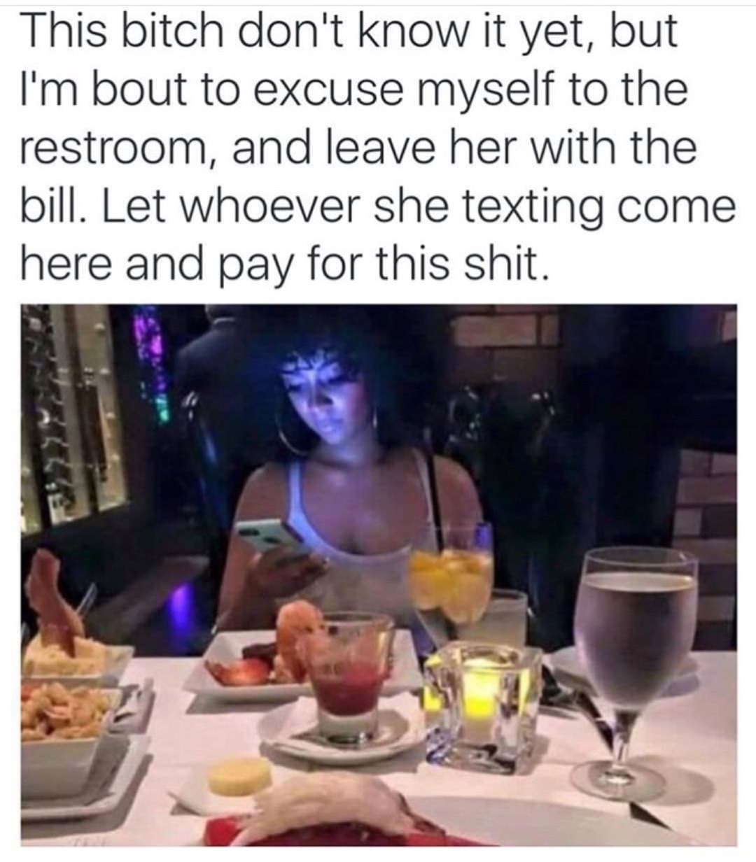 funny dating memes 2019 - This bitch don't know it yet, but I'm bout to excuse myself to the restroom, and leave her with the bill. Let whoever she texting come here and pay for this shit. 0223