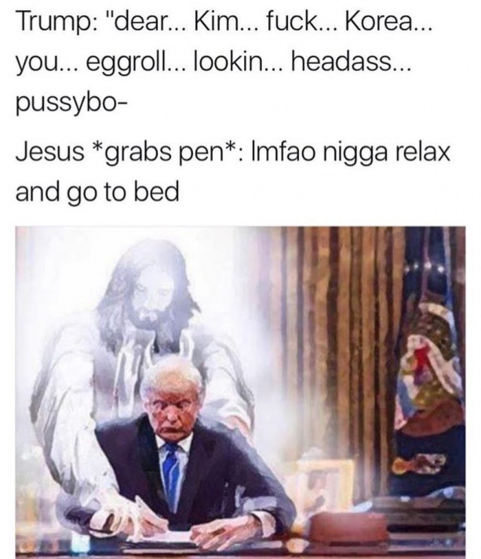 trump jesus - Trump "dear... Kim... fuck... Korea... you... eggroll... lookin... headass... pussybo Jesus grabs pen Imfao nigga relax and go to bed