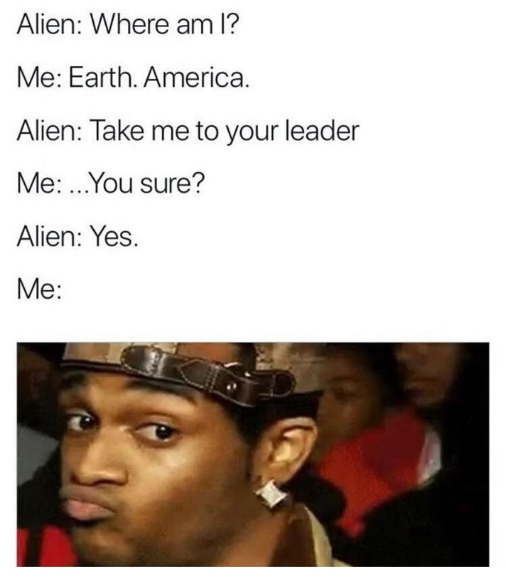 viral memes - Alien Where am I? Me Earth. America. Alien Take me to your leader Me ... You sure? Alien Yes. Me