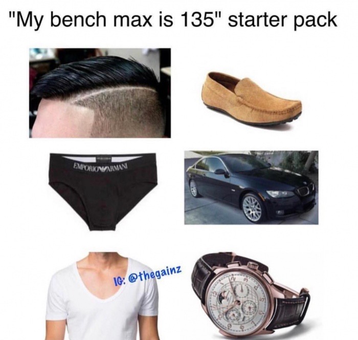 my bench max is 135 starter pack, shaved side but long hair on top, swede loafers, armani underwear, new BMW car, t-shirt with huge hole for head and a tacky watch.