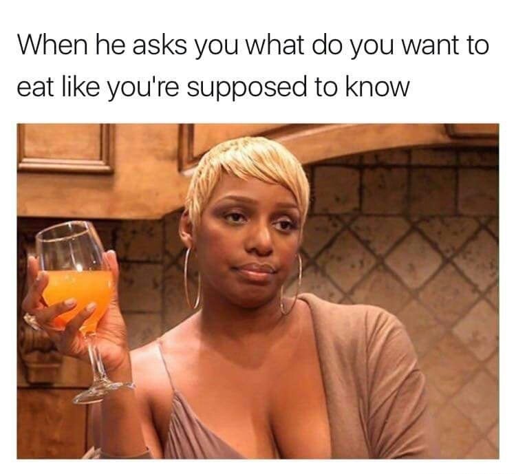 The face when he asks what you want to eat as if you would know.