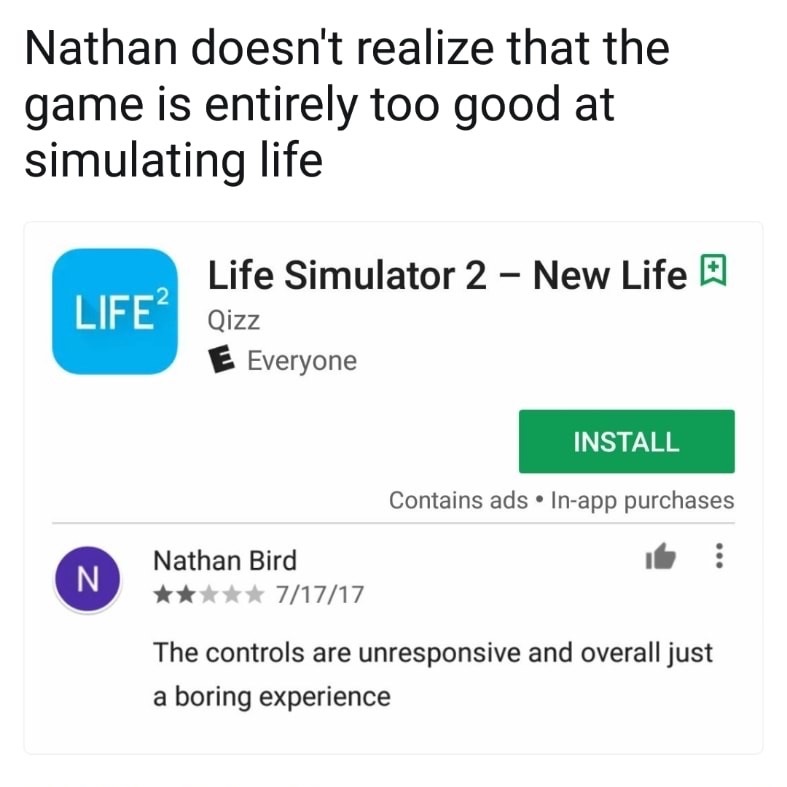 meme stream - number - Nathan doesn't realize that the game is entirely too good at simulating life Life? Life Simulator 2 New Life E Qizz E Everyone Install Contains ads Inapp purchases Nathan Bird 71717 The controls are unresponsive and overall just a b