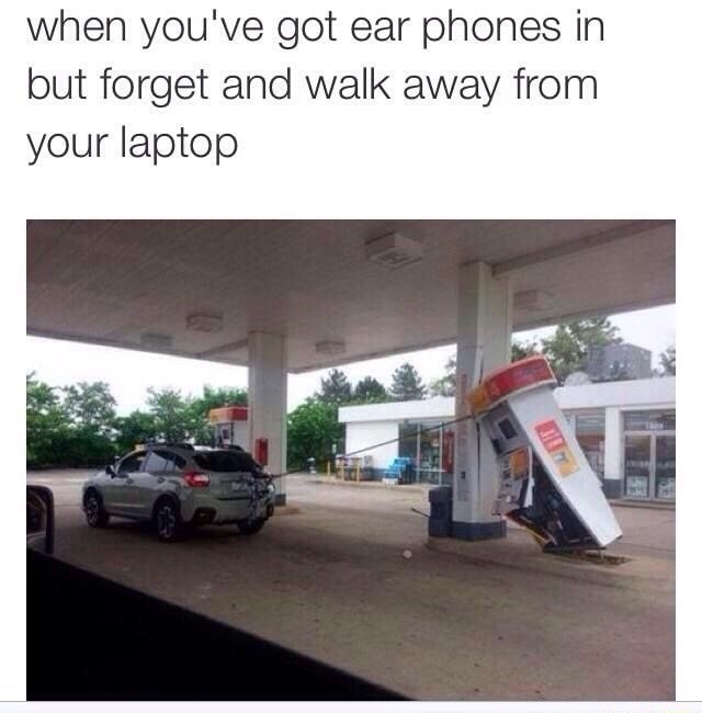 you walk away from your computer but forgot you had earphones - when you've got ear phones in but forget and walk away from your laptop
