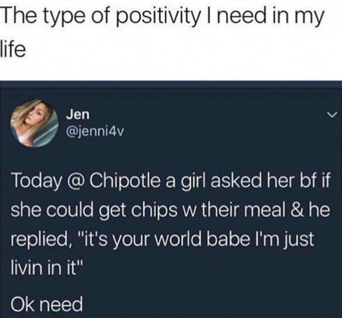 multimedia - The type of positivity I need in my life Jen Today @ Chipotle a girl asked her bf if she could get chips w their meal & he replied, "it's your world babe I'm just livin in it" Ok need