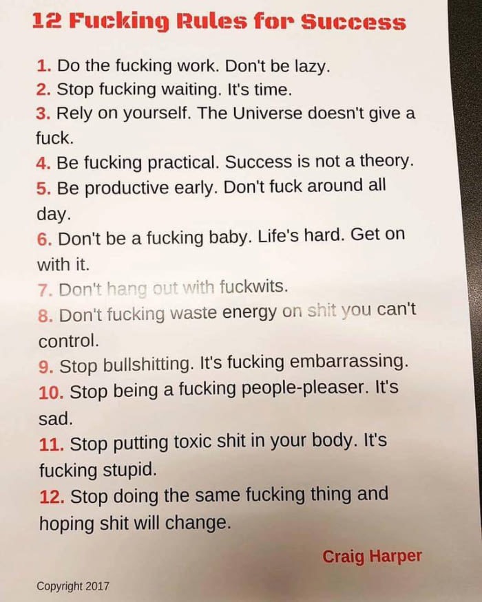 12 fucking rules for success craig harper - 12 Fucking Rules for Success 1. Do the fucking work. Don't be lazy. 2. Stop fucking waiting. It's time. 3. Rely on yourself. The Universe doesn't give a fuck. 4. Be fucking practical. Success is not a theory. 5.