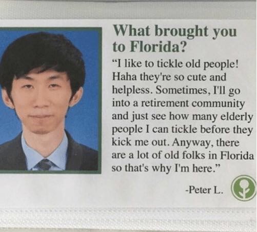 reverse pedo meme - What brought you to Florida? "I to tickle old people! Haha they're so cute and helpless. Sometimes, I'll go into a retirement community and just see how many elderly people I can tickle before they kick me out. Anyway, there are a lot 
