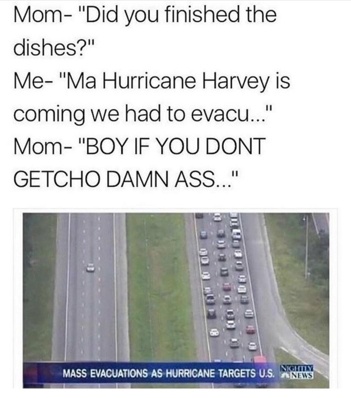Mom "Did you finished the dishes?" Me "Ma Hurricane Harvey is coming we had to evacu..." Mom "Boy If You Dont Getcho Damn Ass..." lo i to Neglity Mass Evacuations As Hurricane Targets U.S. News