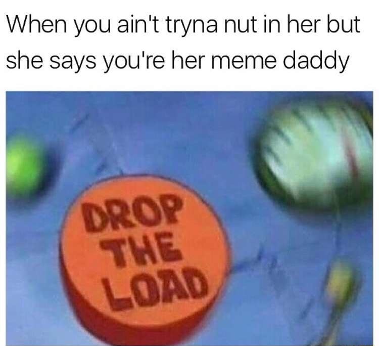 drop the load spongebob - When you ain't tryna nut in her but she says you're her meme daddy Drop The Load