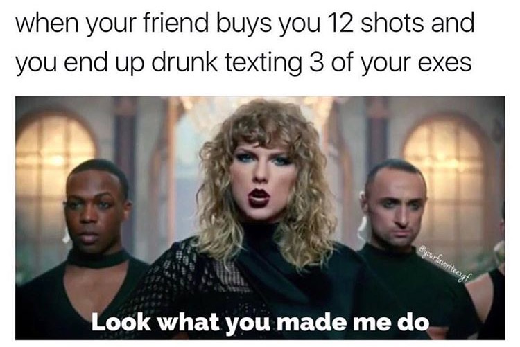 look what you made me do meme - when your friend buys you 12 shots and you end up drunk texting 3 of your exes Bucurtatortec Look what you made me do