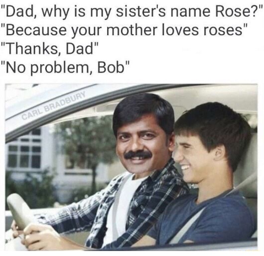 meme stream - dad why is my sister's name rose - "Dad, why is my sister's name Rose?" "Because your mother loves roses" "Thanks, Dad" "No problem, Bob" Carl Bradbury