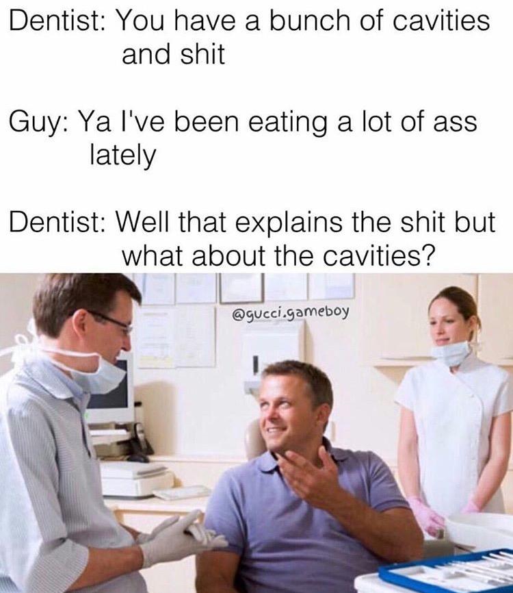 dental exam - Dentist You have a bunch of cavities and shit Guy Ya I've been eating a lot of ass lately Dentist Well that explains the shit but what about the cavities? .gameboy