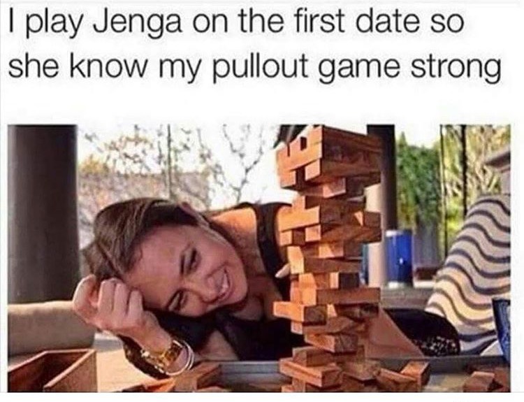strong pull out game - I play Jenga on the first date so she know my pullout game strong