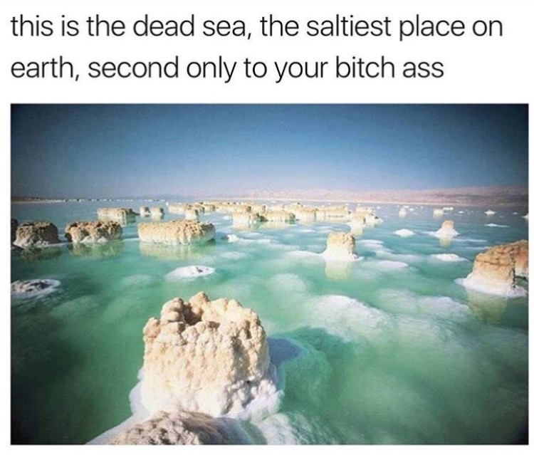 Dead Sea meme about it being the saltiest place after you.