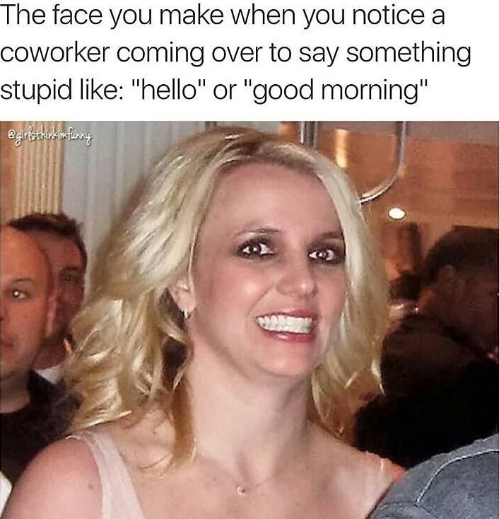 Forced smile Britney of when you notice coworker coming over to say hello or good morning.