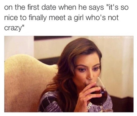 Dank meme about 1st date and he says it is so nice to finally meet a girl who is not crazy, heavy drinking woman