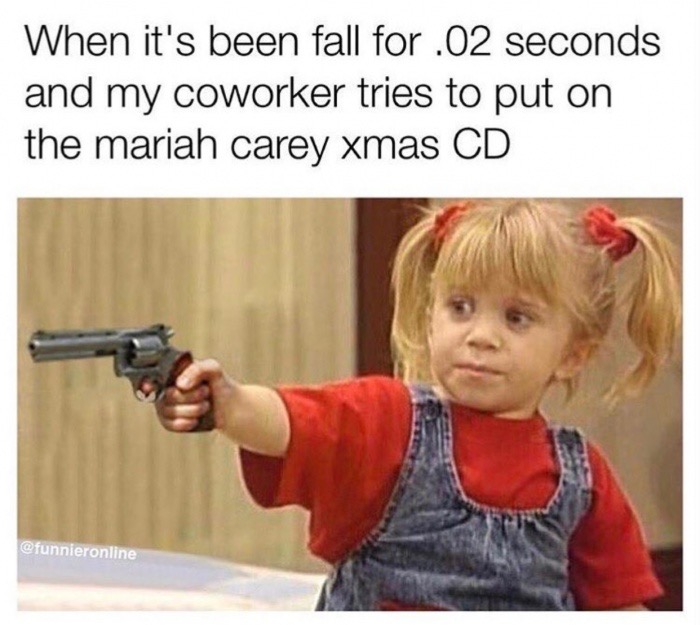 you got it dude - When it's been fall for .02 seconds and my coworker tries to put on the mariah carey xmas Cd