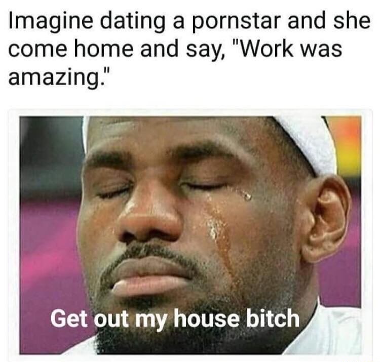 bitch get out my house meme - Imagine dating a pornstar and she come home and say, "Work was amazing." Get out my house bitch