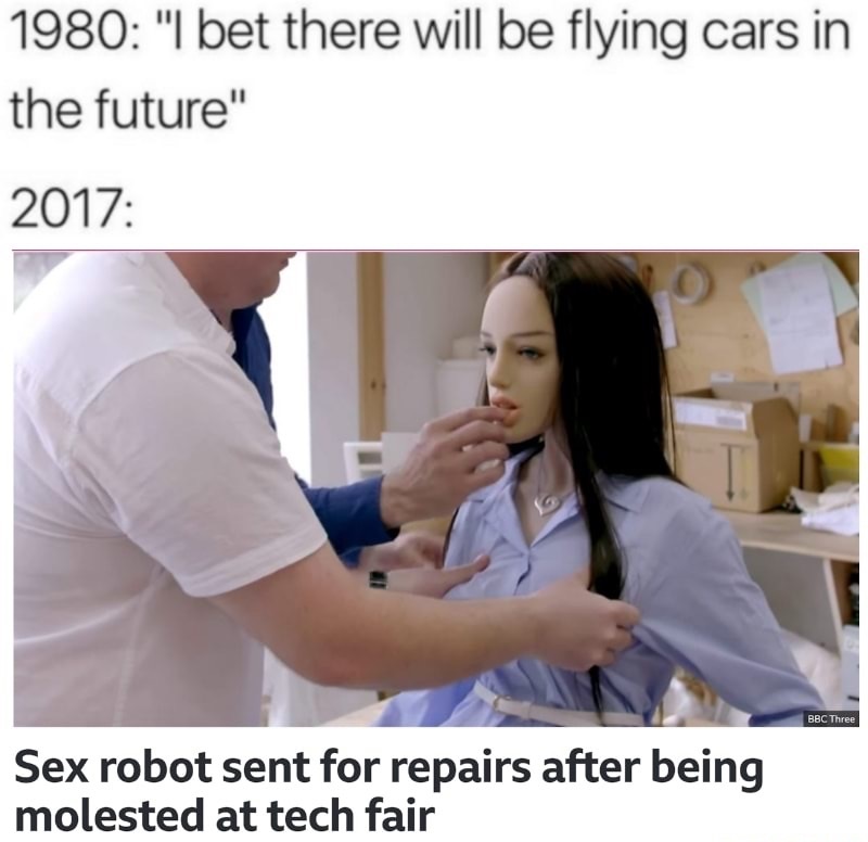 2017 we will have meme - 1980 "I bet there will be flying cars in the future" 2017 Bbc Three Sex robot sent for repairs after being molested at tech fair